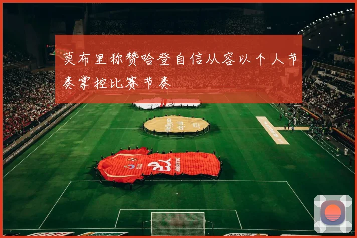 莫布里称赞哈登自信从容以个人节奏掌控比赛节奏