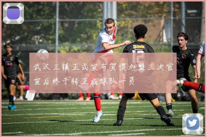 武汉三镇正式宣布贺惯加盟三次官宣后终于转正成球队一员