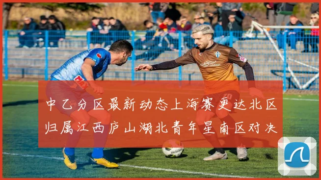 中乙分区最新动态上海赛更达北区归属江西庐山湖北青年星南区对决即将开启