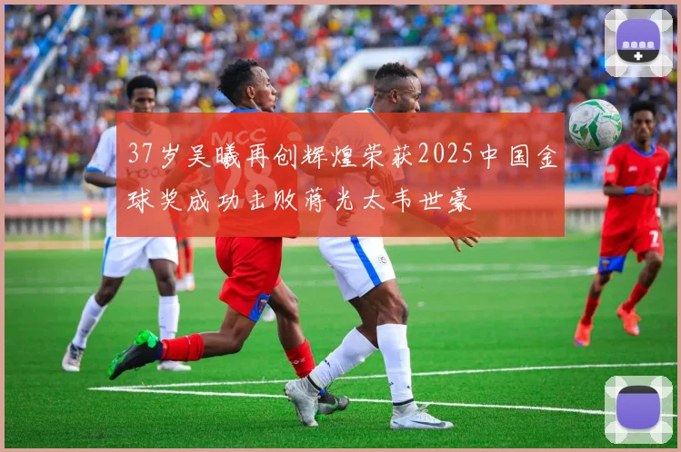 37岁吴曦再创辉煌荣获2025中国金球奖成功击败蒋光太韦世豪