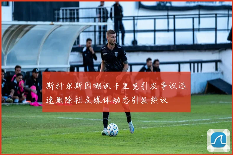 斯科尔斯因嘲讽卡里克引发争议迅速删除社交媒体动态引发热议
