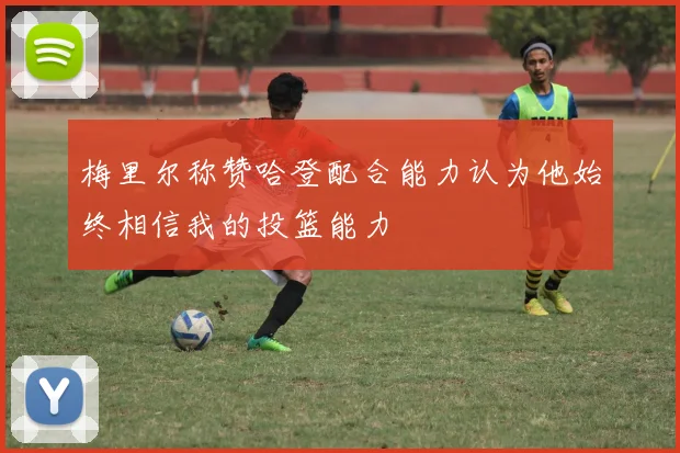 梅里尔称赞哈登配合能力认为他始终相信我的投篮能力