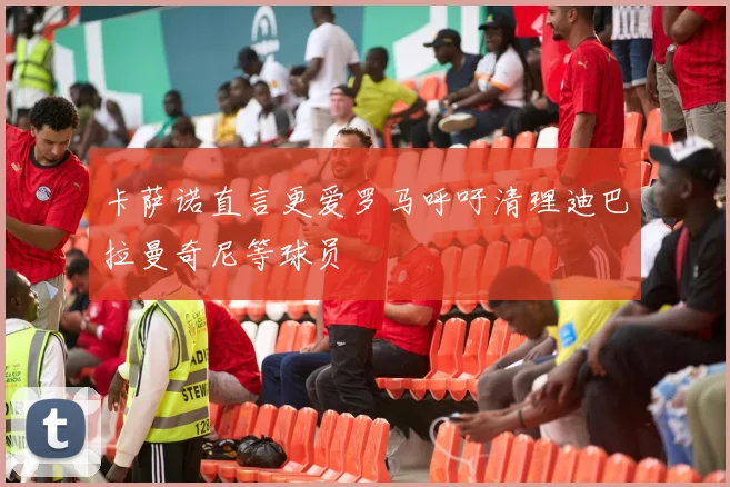 卡萨诺直言更爱罗马呼吁清理迪巴拉曼奇尼等球员