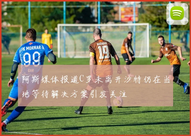 阿斯媒体报道C罗未离开沙特仍在当地等待解决方案引发关注