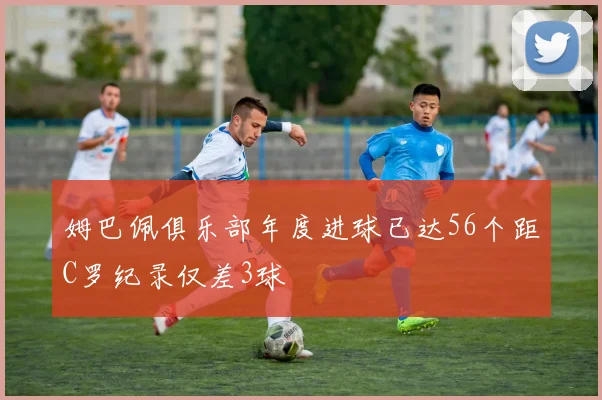 姆巴佩俱乐部年度进球已达56个距C罗纪录仅差3球