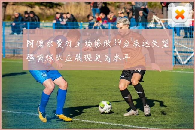 阿德尔曼对主场惨败39分表达失望强调球队应展现更高水平