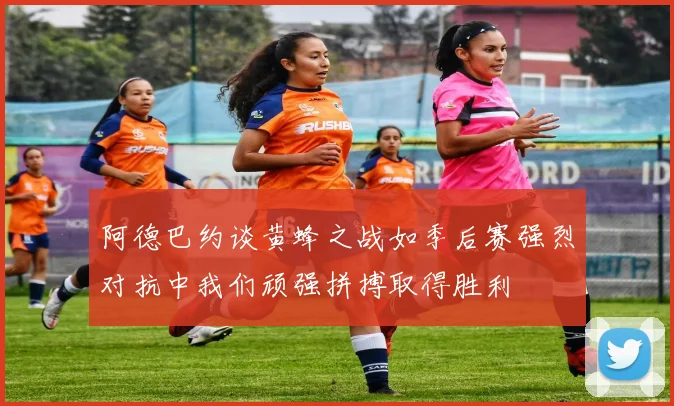 阿德巴约谈黄蜂之战如季后赛强烈对抗中我们顽强拼搏取得胜利