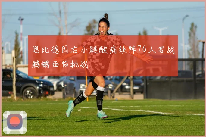恩比德因右小腿酸痛缺阵76人客战鹈鹕面临挑战