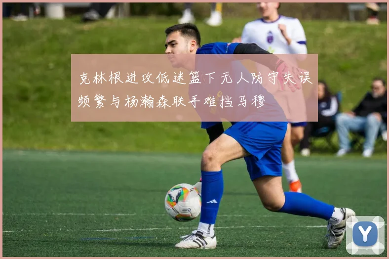 克林根进攻低迷篮下无人防守失误频繁与杨瀚森联手难挡马穆