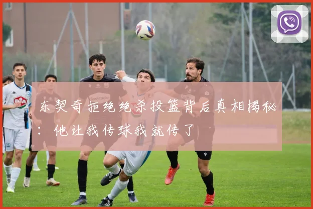 东契奇拒绝绝杀投篮背后真相揭秘：他让我传球我就传了