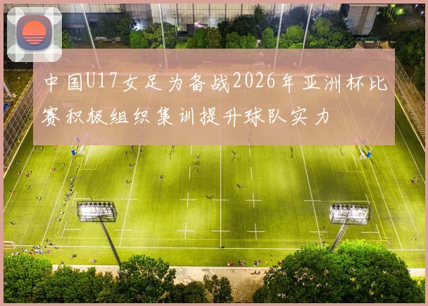 中国U17女足为备战2026年亚洲杯比赛积极组织集训提升球队实力