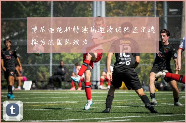 博尼拒绝科特迪瓦邀请仍然坚定选择为法国队效力