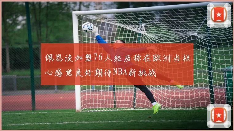 佩恩谈加盟76人经历称在欧洲当核心感觉良好期待NBA新挑战