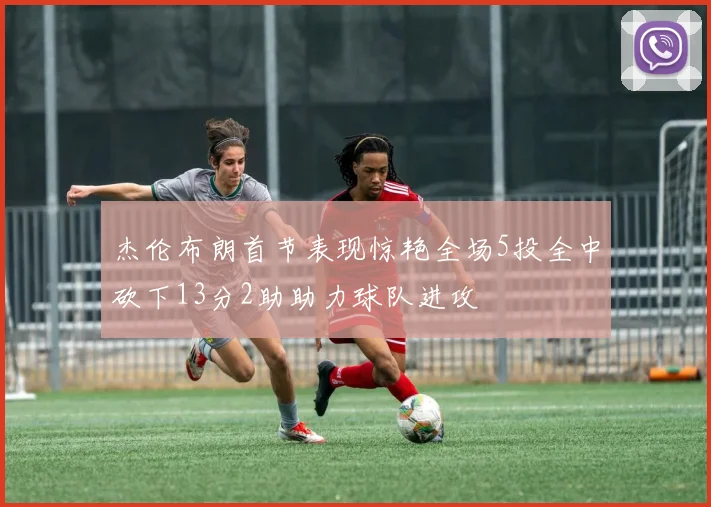 杰伦布朗首节表现惊艳全场5投全中砍下13分2助助力球队进攻