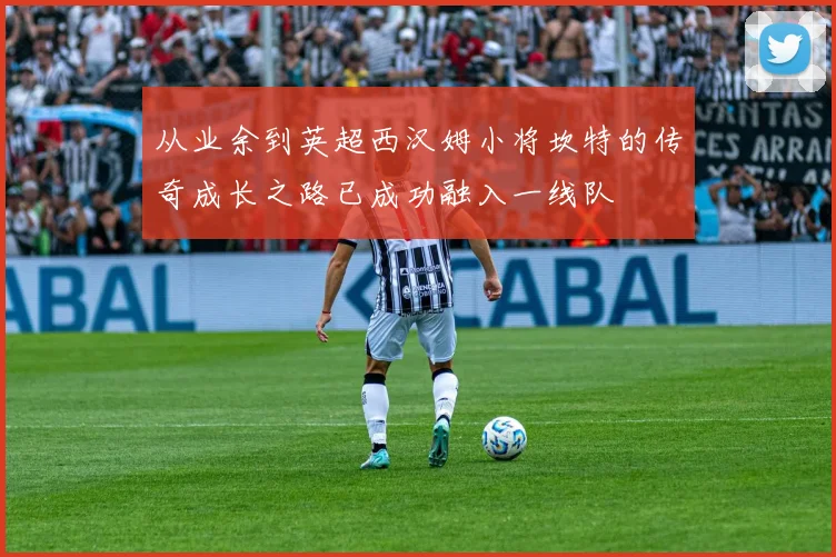 从业余到英超西汉姆小将坎特的传奇成长之路已成功融入一线队