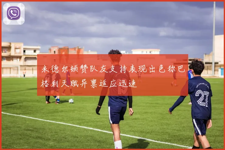 米德尔顿赞队友支持表现出色称巴格利天赋异禀适应迅速
