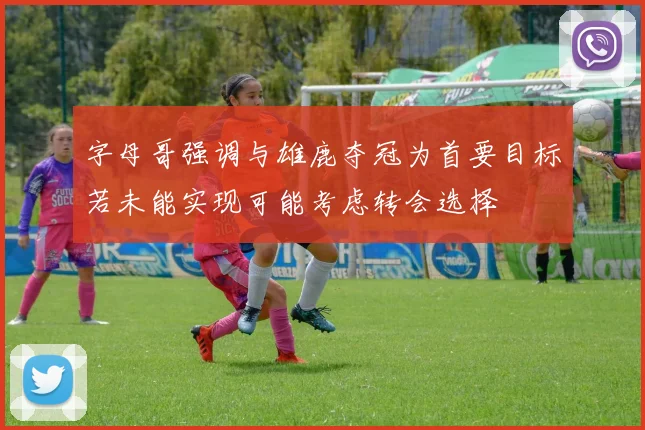 字母哥强调与雄鹿夺冠为首要目标若未能实现可能考虑转会选择